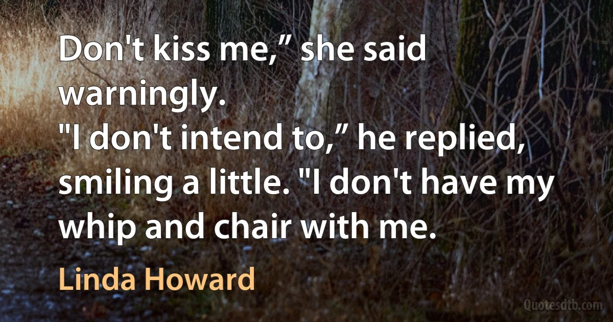 Don't kiss me,” she said warningly.
"I don't intend to,” he replied, smiling a little. "I don't have my whip and chair with me. (Linda Howard)