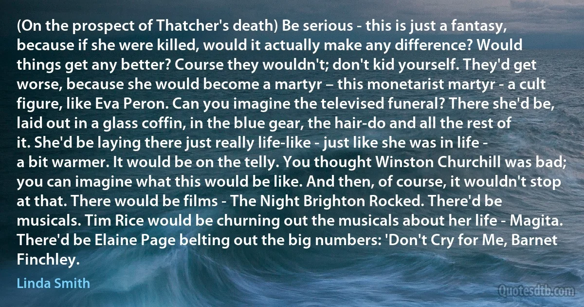 (On the prospect of Thatcher's death) Be serious - this is just a fantasy, because if she were killed, would it actually make any difference? Would things get any better? Course they wouldn't; don't kid yourself. They'd get worse, because she would become a martyr – this monetarist martyr - a cult figure, like Eva Peron. Can you imagine the televised funeral? There she'd be, laid out in a glass coffin, in the blue gear, the hair-do and all the rest of it. She'd be laying there just really life-like - just like she was in life - a bit warmer. It would be on the telly. You thought Winston Churchill was bad; you can imagine what this would be like. And then, of course, it wouldn't stop at that. There would be films - The Night Brighton Rocked. There'd be musicals. Tim Rice would be churning out the musicals about her life - Magita. There'd be Elaine Page belting out the big numbers: 'Don't Cry for Me, Barnet Finchley. (Linda Smith)