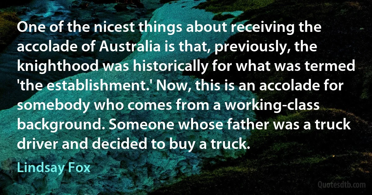 One of the nicest things about receiving the accolade of Australia is that, previously, the knighthood was historically for what was termed 'the establishment.' Now, this is an accolade for somebody who comes from a working-class background. Someone whose father was a truck driver and decided to buy a truck. (Lindsay Fox)