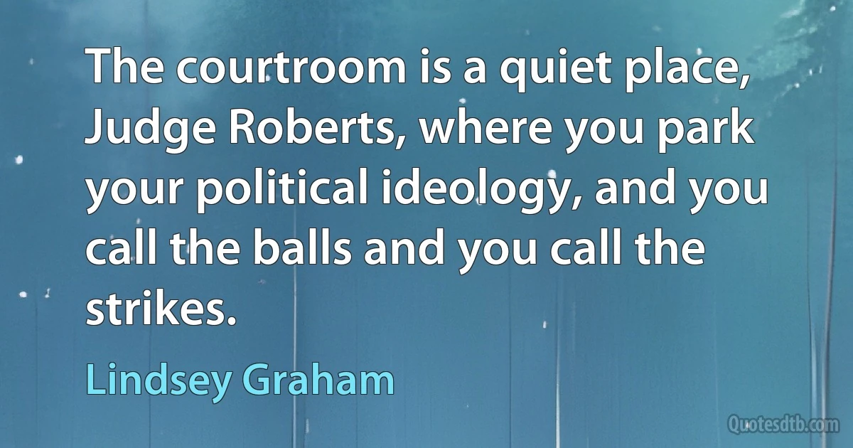 The courtroom is a quiet place, Judge Roberts, where you park your political ideology, and you call the balls and you call the strikes. (Lindsey Graham)