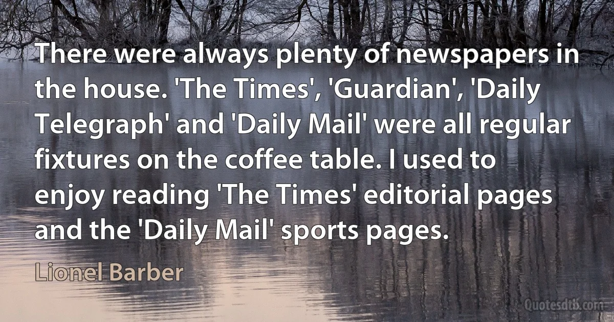 There were always plenty of newspapers in the house. 'The Times', 'Guardian', 'Daily Telegraph' and 'Daily Mail' were all regular fixtures on the coffee table. I used to enjoy reading 'The Times' editorial pages and the 'Daily Mail' sports pages. (Lionel Barber)