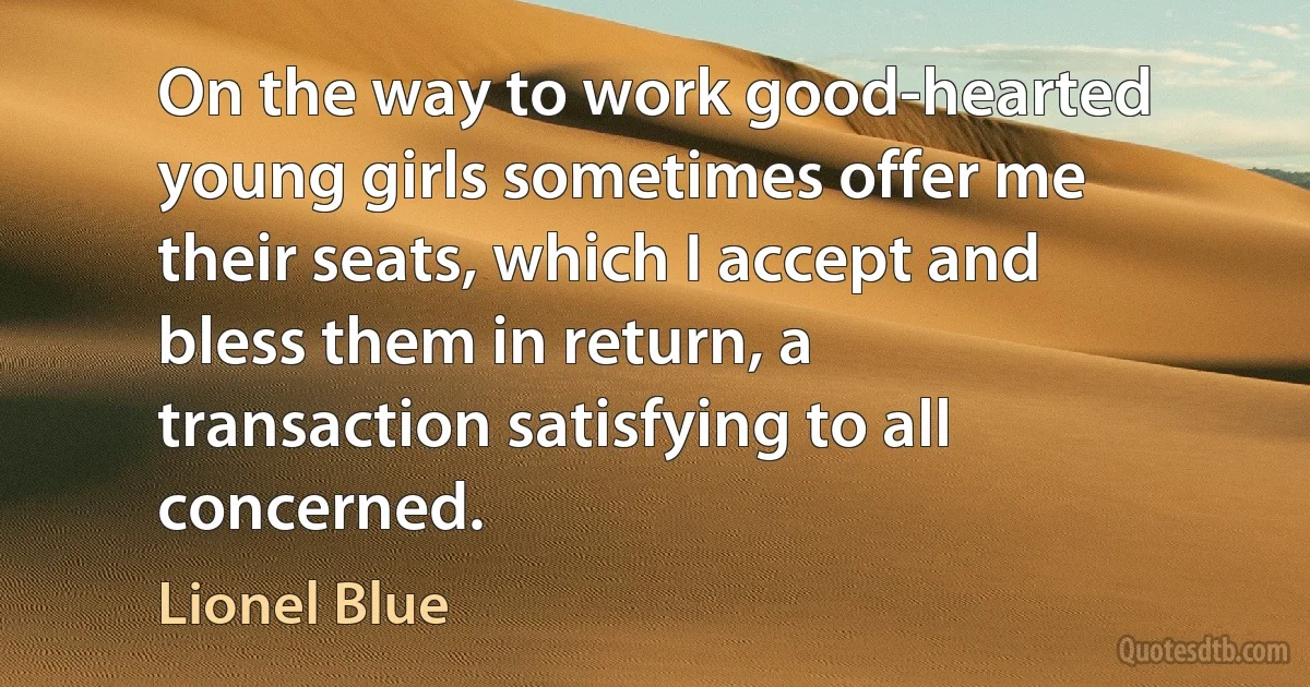 On the way to work good-hearted young girls sometimes offer me their seats, which I accept and bless them in return, a transaction satisfying to all concerned. (Lionel Blue)