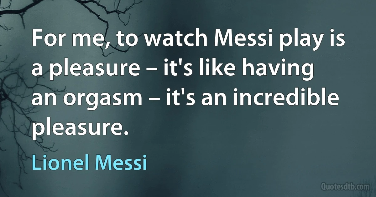 For me, to watch Messi play is a pleasure – it's like having an orgasm – it's an incredible pleasure. (Lionel Messi)