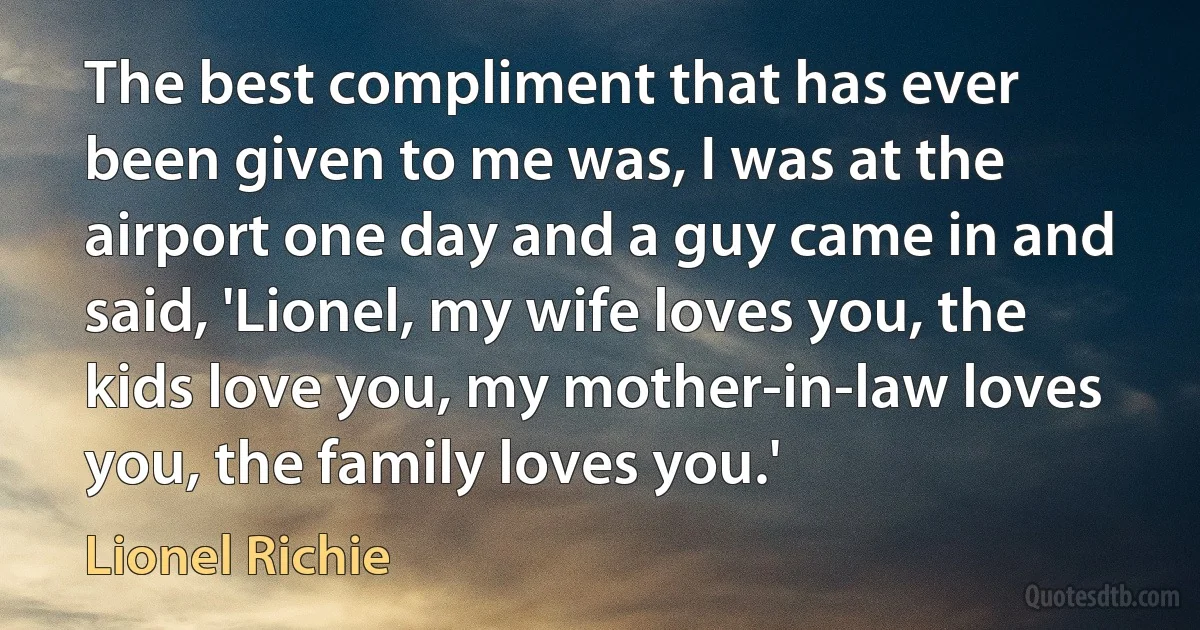 The best compliment that has ever been given to me was, I was at the airport one day and a guy came in and said, 'Lionel, my wife loves you, the kids love you, my mother-in-law loves you, the family loves you.' (Lionel Richie)