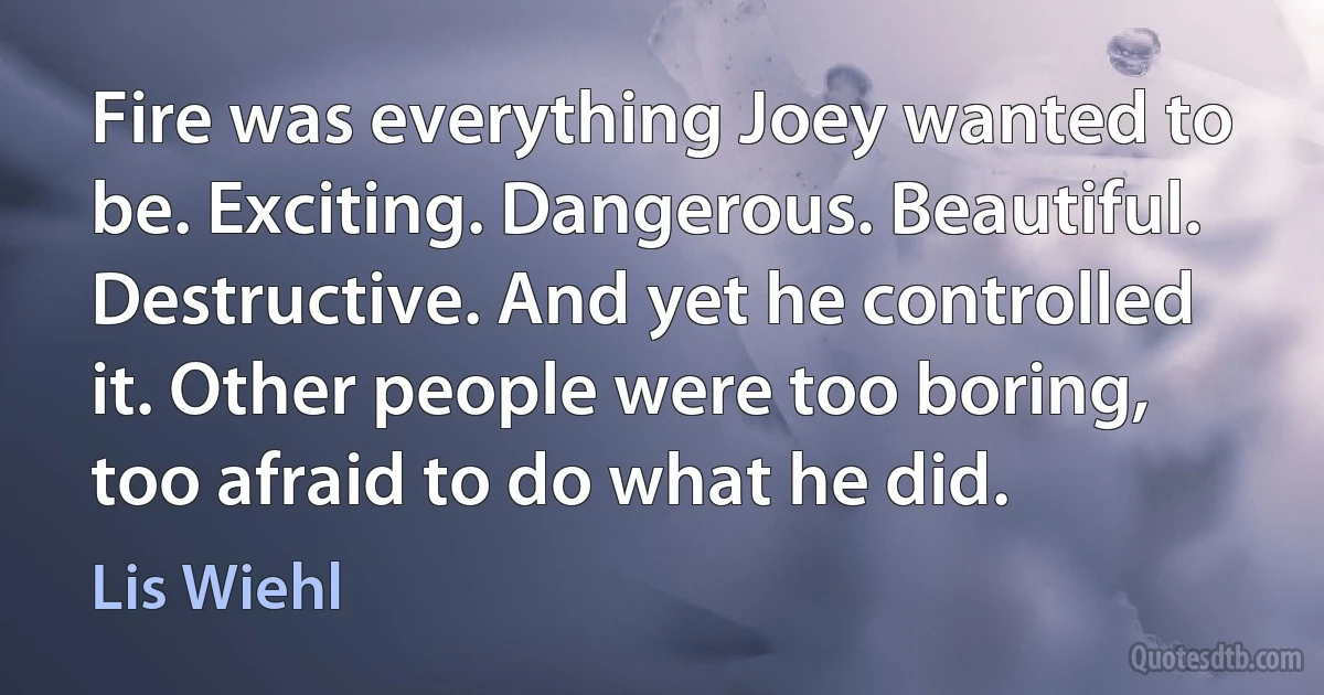 Fire was everything Joey wanted to be. Exciting. Dangerous. Beautiful. Destructive. And yet he controlled it. Other people were too boring, too afraid to do what he did. (Lis Wiehl)