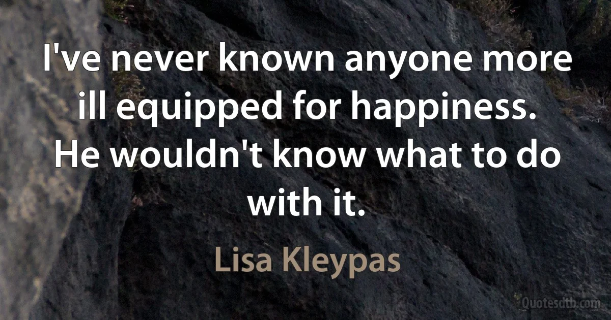 I've never known anyone more ill equipped for happiness. He wouldn't know what to do with it. (Lisa Kleypas)