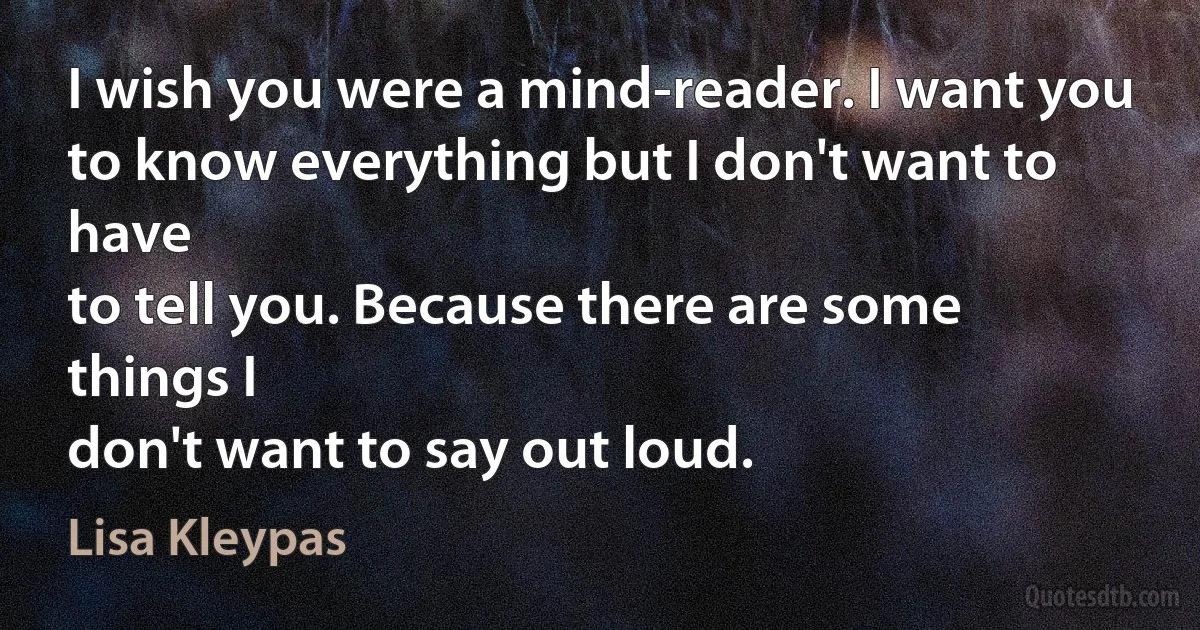 I wish you were a mind-reader. I want you
to know everything but I don't want to have
to tell you. Because there are some things I
don't want to say out loud. (Lisa Kleypas)