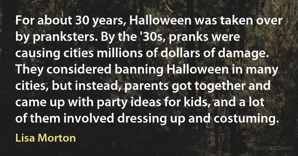 For about 30 years, Halloween was taken over by pranksters. By the '30s, pranks were causing cities millions of dollars of damage. They considered banning Halloween in many cities, but instead, parents got together and came up with party ideas for kids, and a lot of them involved dressing up and costuming. (Lisa Morton)