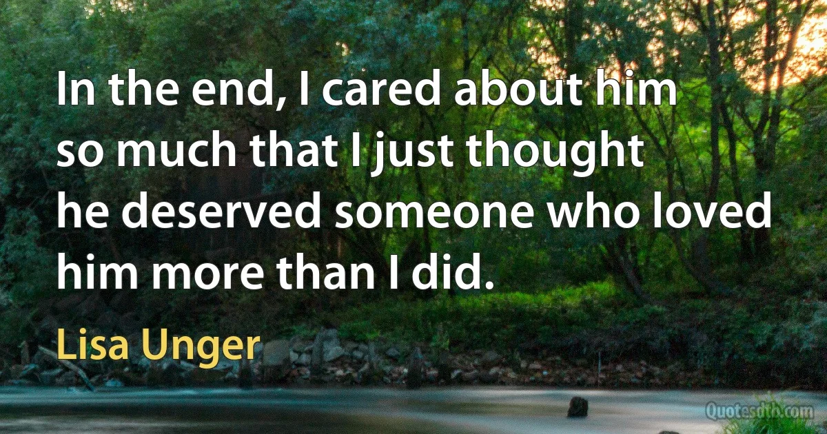 In the end, I cared about him so much that I just thought he deserved someone who loved him more than I did. (Lisa Unger)