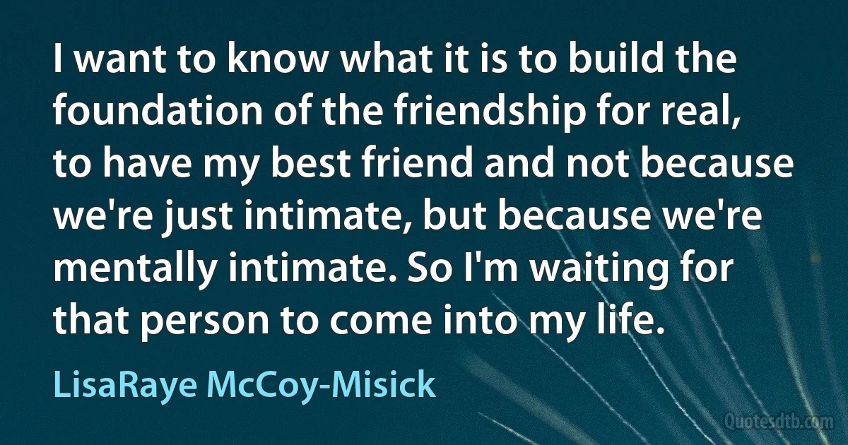 I want to know what it is to build the foundation of the friendship for real, to have my best friend and not because we're just intimate, but because we're mentally intimate. So I'm waiting for that person to come into my life. (LisaRaye McCoy-Misick)