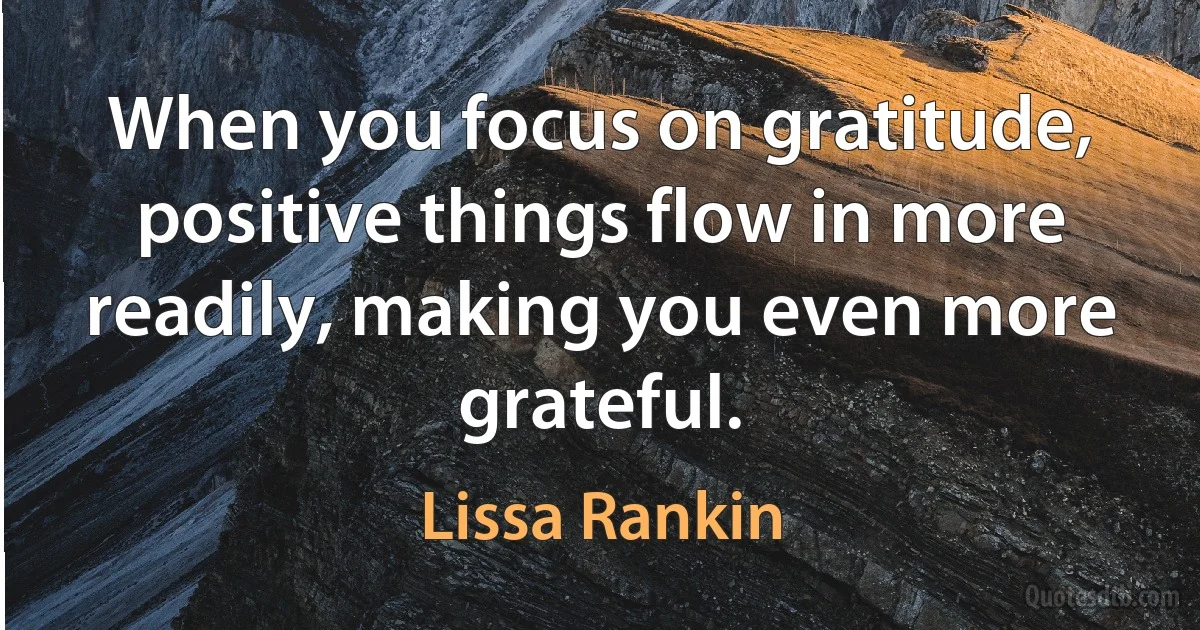 When you focus on gratitude, positive things flow in more readily, making you even more grateful. (Lissa Rankin)