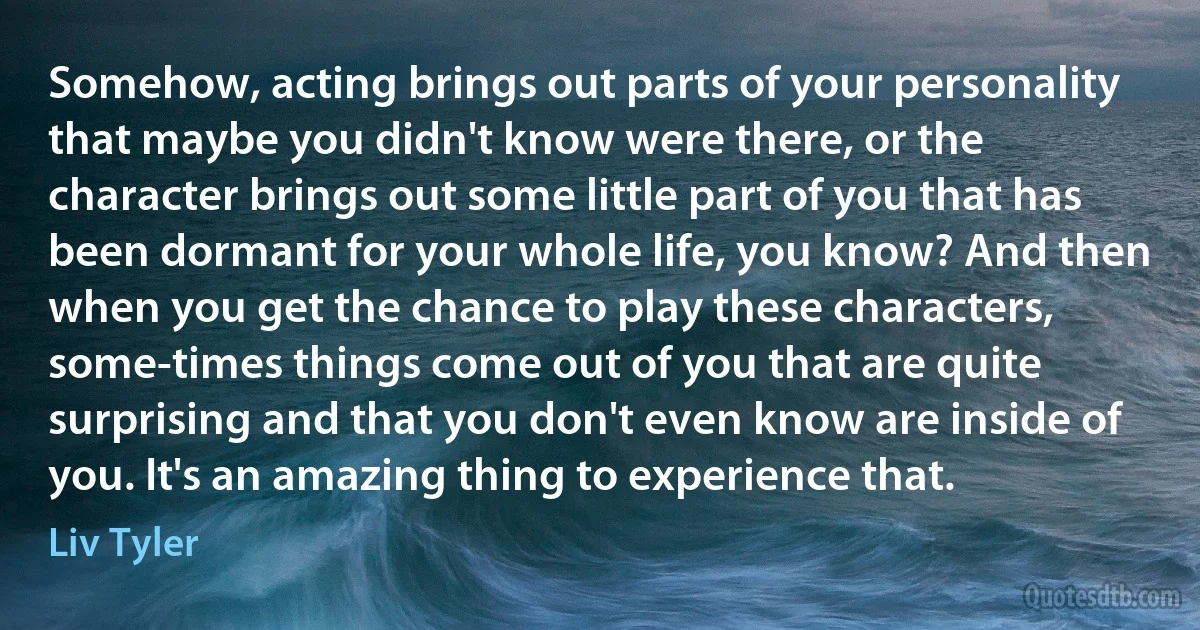 Somehow, acting brings out parts of your personality that maybe you didn't know were there, or the character brings out some little part of you that has been dormant for your whole life, you know? And then when you get the chance to play these characters, some-times things come out of you that are quite surprising and that you don't even know are inside of you. It's an amazing thing to experience that. (Liv Tyler)