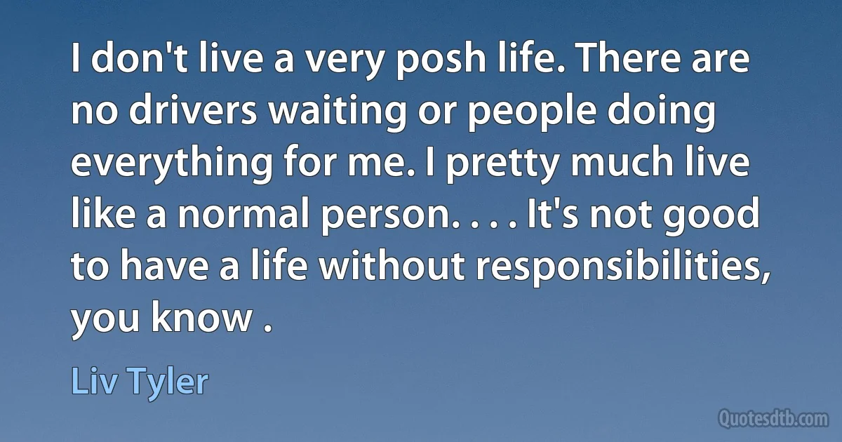 I don't live a very posh life. There are no drivers waiting or people doing everything for me. I pretty much live like a normal person. . . . It's not good to have a life without responsibilities, you know . (Liv Tyler)