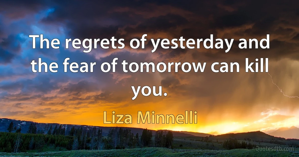 The regrets of yesterday and the fear of tomorrow can kill you. (Liza Minnelli)