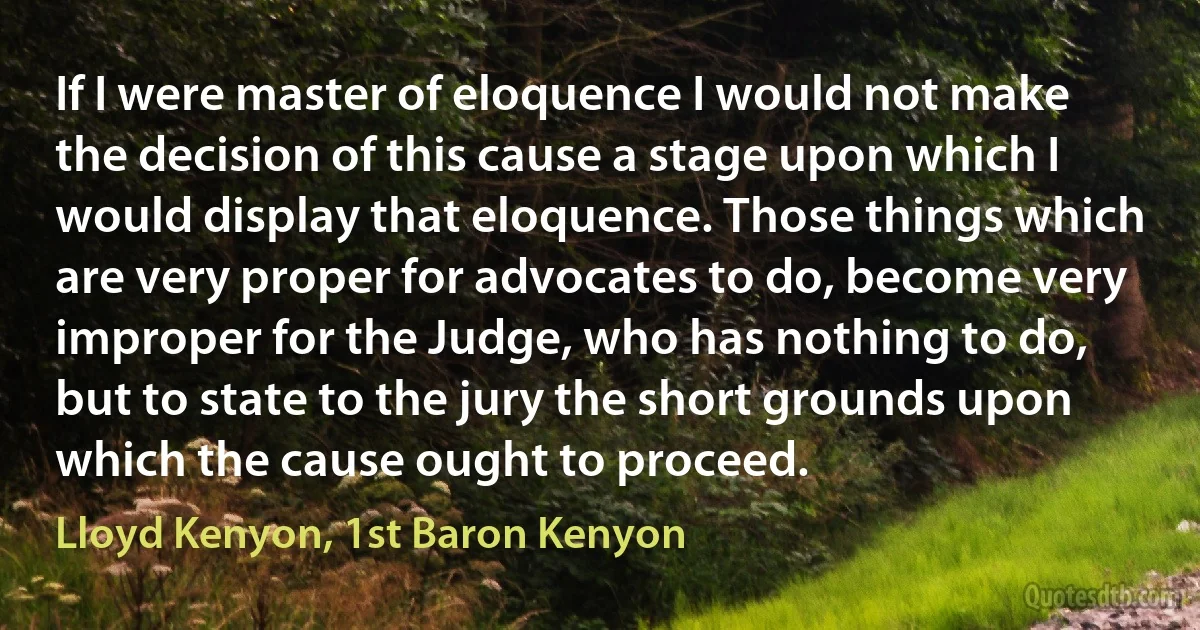 If I were master of eloquence I would not make the decision of this cause a stage upon which I would display that eloquence. Those things which are very proper for advocates to do, become very improper for the Judge, who has nothing to do, but to state to the jury the short grounds upon which the cause ought to proceed. (Lloyd Kenyon, 1st Baron Kenyon)