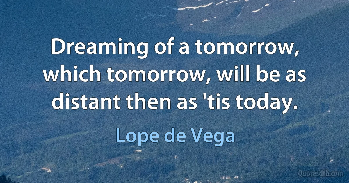 Dreaming of a tomorrow, which tomorrow, will be as distant then as 'tis today. (Lope de Vega)