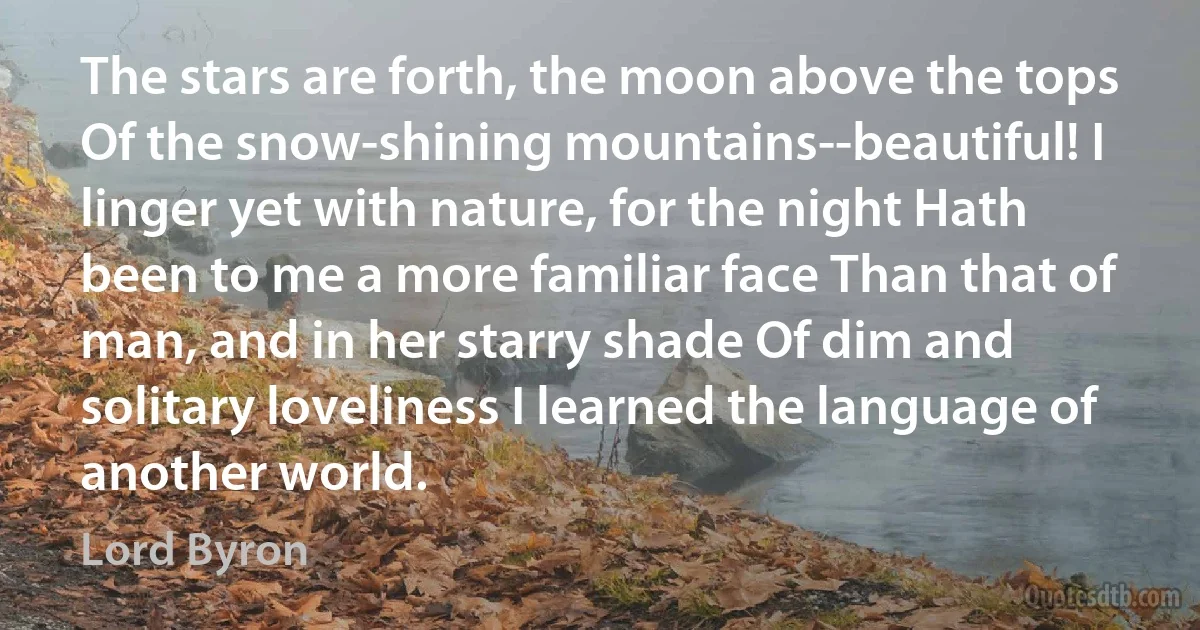 The stars are forth, the moon above the tops Of the snow-shining mountains--beautiful! I linger yet with nature, for the night Hath been to me a more familiar face Than that of man, and in her starry shade Of dim and solitary loveliness I learned the language of another world. (Lord Byron)