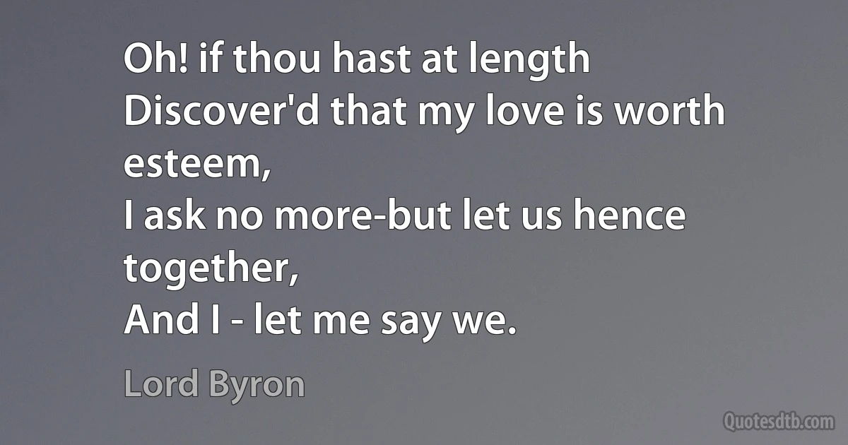 Oh! if thou hast at length
Discover'd that my love is worth esteem,
I ask no more-but let us hence together,
And I - let me say we. (Lord Byron)