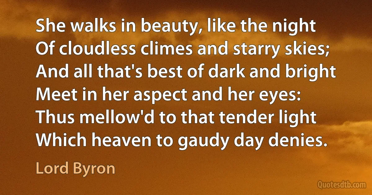 She walks in beauty, like the night
Of cloudless climes and starry skies;
And all that's best of dark and bright
Meet in her aspect and her eyes:
Thus mellow'd to that tender light
Which heaven to gaudy day denies. (Lord Byron)