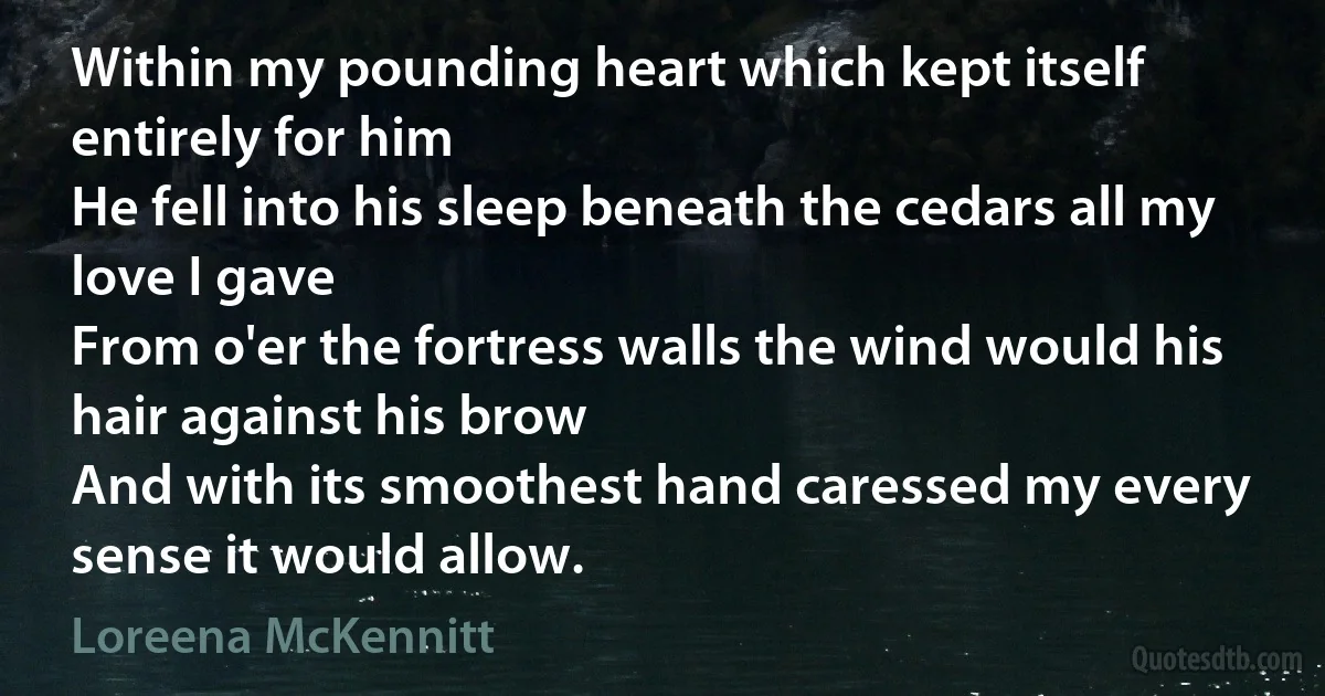 Within my pounding heart which kept itself entirely for him
He fell into his sleep beneath the cedars all my love I gave
From o'er the fortress walls the wind would his hair against his brow
And with its smoothest hand caressed my every sense it would allow. (Loreena McKennitt)