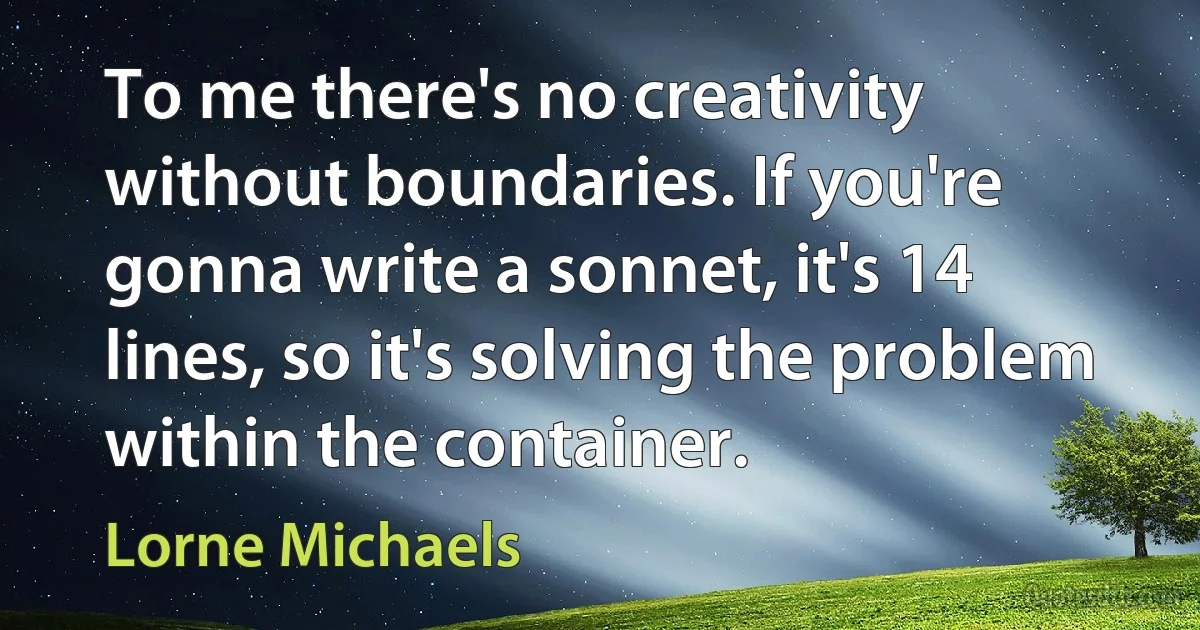 To me there's no creativity without boundaries. If you're gonna write a sonnet, it's 14 lines, so it's solving the problem within the container. (Lorne Michaels)