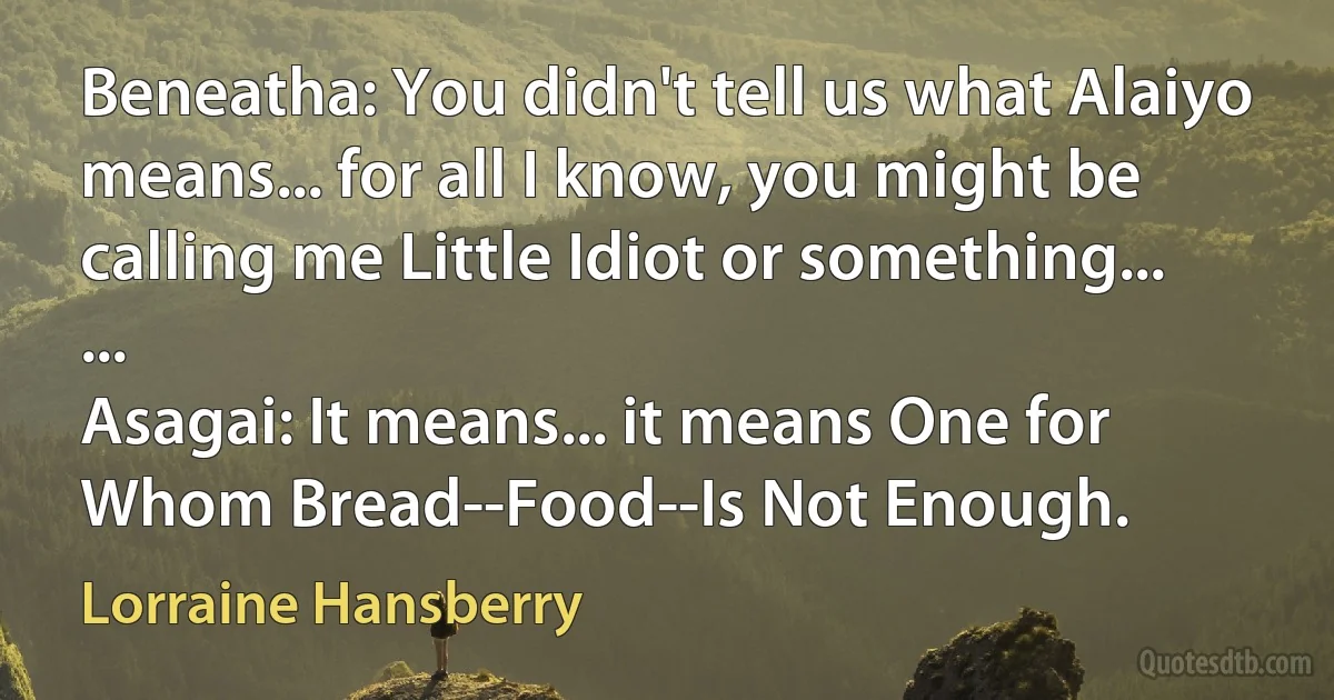 Beneatha: You didn't tell us what Alaiyo means... for all I know, you might be calling me Little Idiot or something...
...
Asagai: It means... it means One for Whom Bread--Food--Is Not Enough. (Lorraine Hansberry)