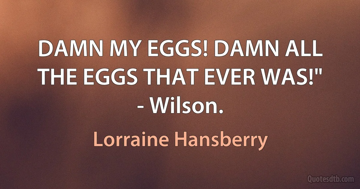 DAMN MY EGGS! DAMN ALL THE EGGS THAT EVER WAS!" - Wilson. (Lorraine Hansberry)