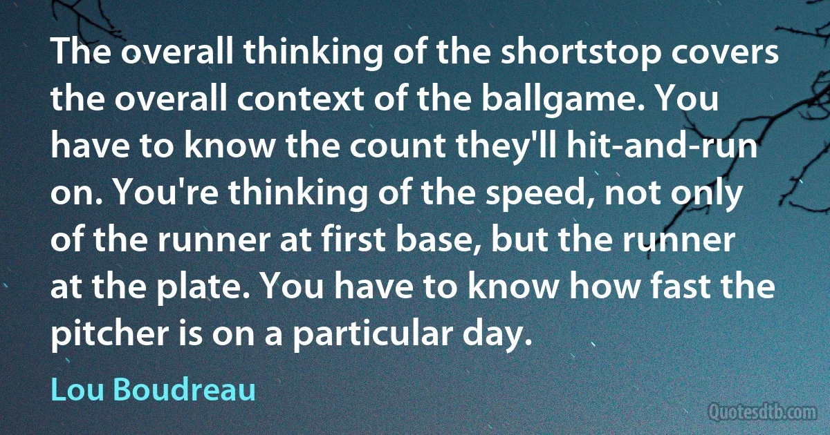 The overall thinking of the shortstop covers the overall context of the ballgame. You have to know the count they'll hit-and-run on. You're thinking of the speed, not only of the runner at first base, but the runner at the plate. You have to know how fast the pitcher is on a particular day. (Lou Boudreau)