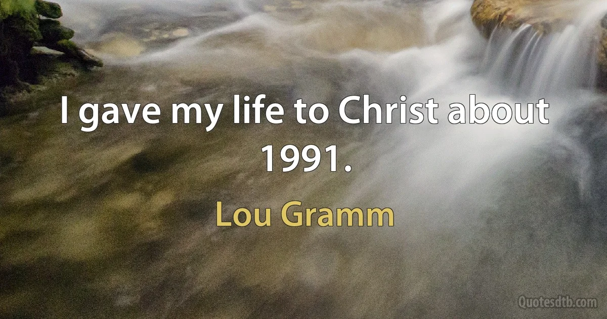 I gave my life to Christ about 1991. (Lou Gramm)