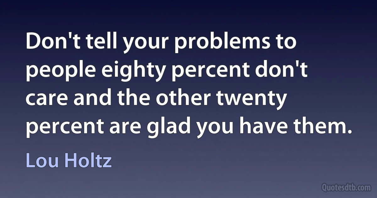 Don't tell your problems to people eighty percent don't care and the other twenty percent are glad you have them. (Lou Holtz)