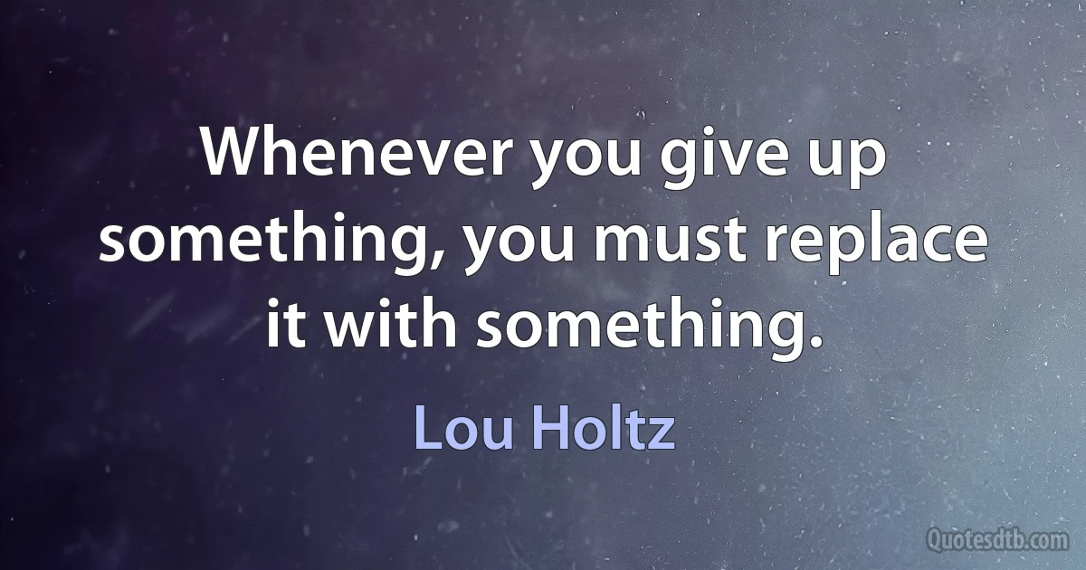 Whenever you give up something, you must replace it with something. (Lou Holtz)