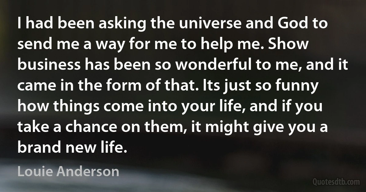 I had been asking the universe and God to send me a way for me to help me. Show business has been so wonderful to me, and it came in the form of that. Its just so funny how things come into your life, and if you take a chance on them, it might give you a brand new life. (Louie Anderson)