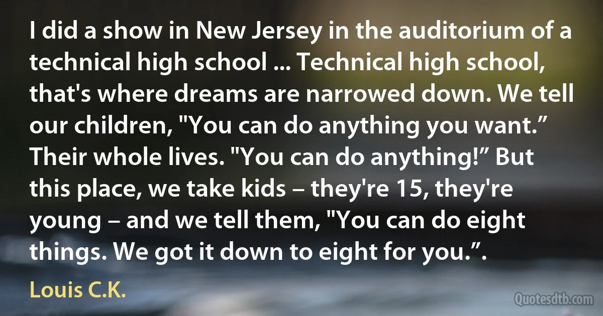 I did a show in New Jersey in the auditorium of a technical high school ... Technical high school, that's where dreams are narrowed down. We tell our children, "You can do anything you want.” Their whole lives. "You can do anything!” But this place, we take kids – they're 15, they're young – and we tell them, "You can do eight things. We got it down to eight for you.”. (Louis C.K.)