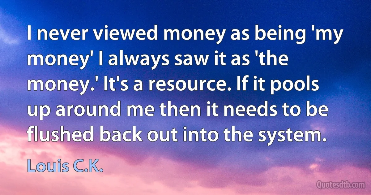 I never viewed money as being 'my money' I always saw it as 'the money.' It's a resource. If it pools up around me then it needs to be flushed back out into the system. (Louis C.K.)