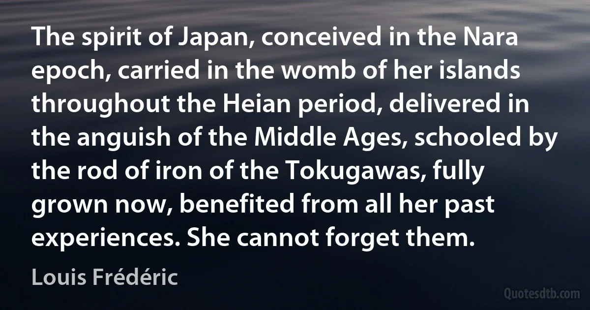 The spirit of Japan, conceived in the Nara epoch, carried in the womb of her islands throughout the Heian period, delivered in the anguish of the Middle Ages, schooled by the rod of iron of the Tokugawas, fully grown now, benefited from all her past experiences. She cannot forget them. (Louis Frédéric)