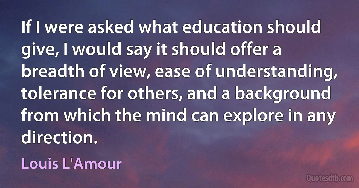 If I were asked what education should give, I would say it should offer a breadth of view, ease of understanding, tolerance for others, and a background from which the mind can explore in any direction. (Louis L'Amour)