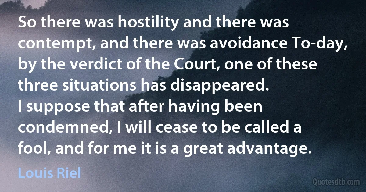 So there was hostility and there was contempt, and there was avoidance To-day, by the verdict of the Court, one of these three situations has disappeared.
I suppose that after having been condemned, I will cease to be called a fool, and for me it is a great advantage. (Louis Riel)