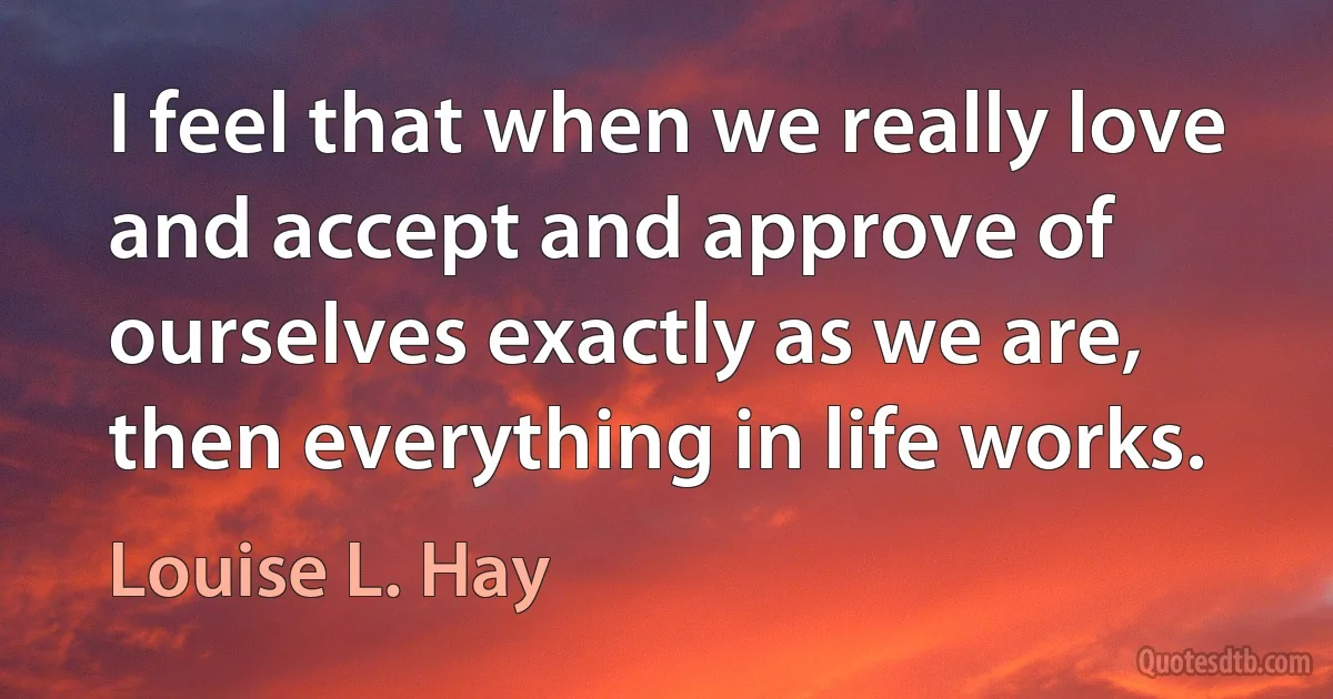 I feel that when we really love and accept and approve of ourselves exactly as we are, then everything in life works. (Louise L. Hay)