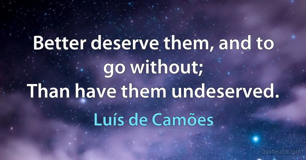 Better deserve them, and to go without;
Than have them undeserved. (Luís de Camões)