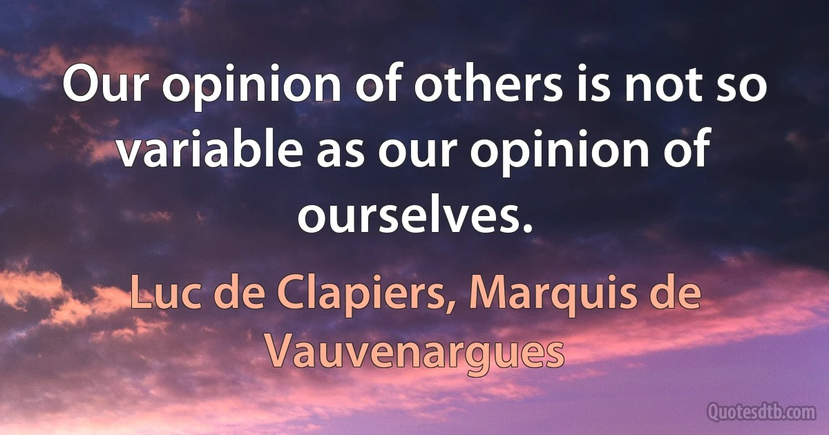 Our opinion of others is not so variable as our opinion of ourselves. (Luc de Clapiers, Marquis de Vauvenargues)