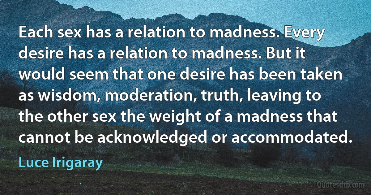 Each sex has a relation to madness. Every desire has a relation to madness. But it would seem that one desire has been taken as wisdom, moderation, truth, leaving to the other sex the weight of a madness that cannot be acknowledged or accommodated. (Luce Irigaray)