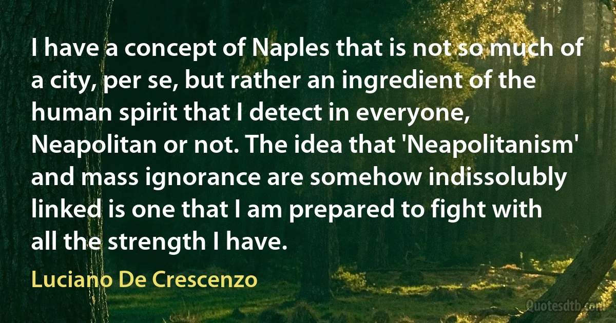 I have a concept of Naples that is not so much of a city, per se, but rather an ingredient of the human spirit that I detect in everyone, Neapolitan or not. The idea that 'Neapolitanism' and mass ignorance are somehow indissolubly linked is one that I am prepared to fight with all the strength I have. (Luciano De Crescenzo)