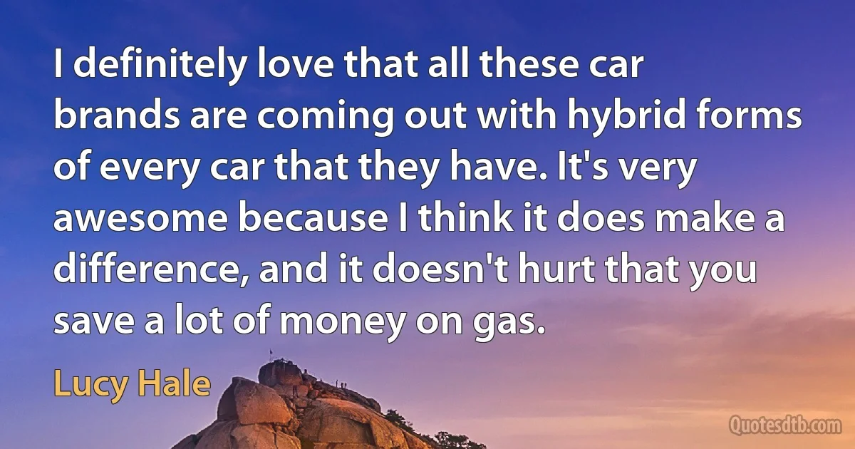 I definitely love that all these car brands are coming out with hybrid forms of every car that they have. It's very awesome because I think it does make a difference, and it doesn't hurt that you save a lot of money on gas. (Lucy Hale)