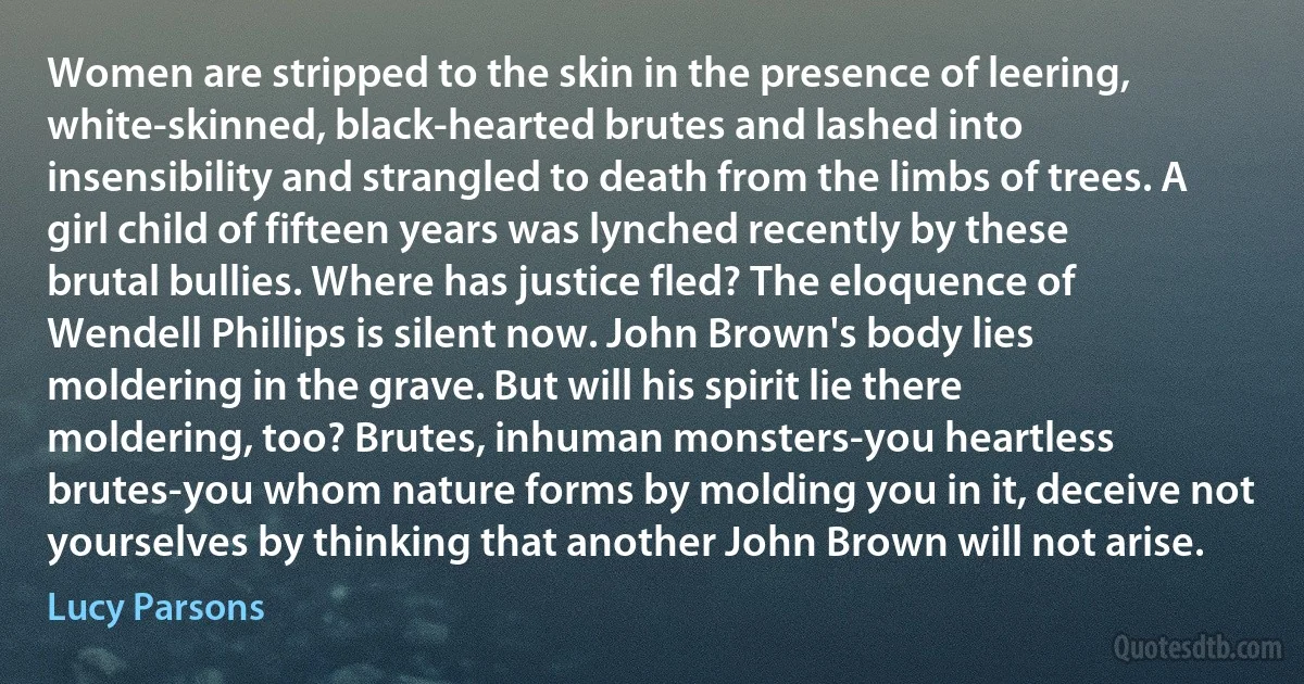 Women are stripped to the skin in the presence of leering, white-skinned, black-hearted brutes and lashed into insensibility and strangled to death from the limbs of trees. A girl child of fifteen years was lynched recently by these brutal bullies. Where has justice fled? The eloquence of Wendell Phillips is silent now. John Brown's body lies moldering in the grave. But will his spirit lie there moldering, too? Brutes, inhuman monsters-you heartless brutes-you whom nature forms by molding you in it, deceive not yourselves by thinking that another John Brown will not arise. (Lucy Parsons)