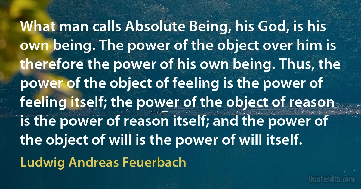 What man calls Absolute Being, his God, is his own being. The power of the object over him is therefore the power of his own being. Thus, the power of the object of feeling is the power of feeling itself; the power of the object of reason is the power of reason itself; and the power of the object of will is the power of will itself. (Ludwig Andreas Feuerbach)