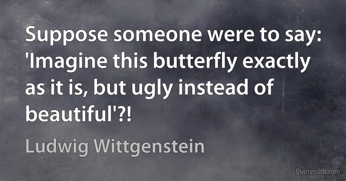 Suppose someone were to say: 'Imagine this butterfly exactly as it is, but ugly instead of beautiful'?! (Ludwig Wittgenstein)