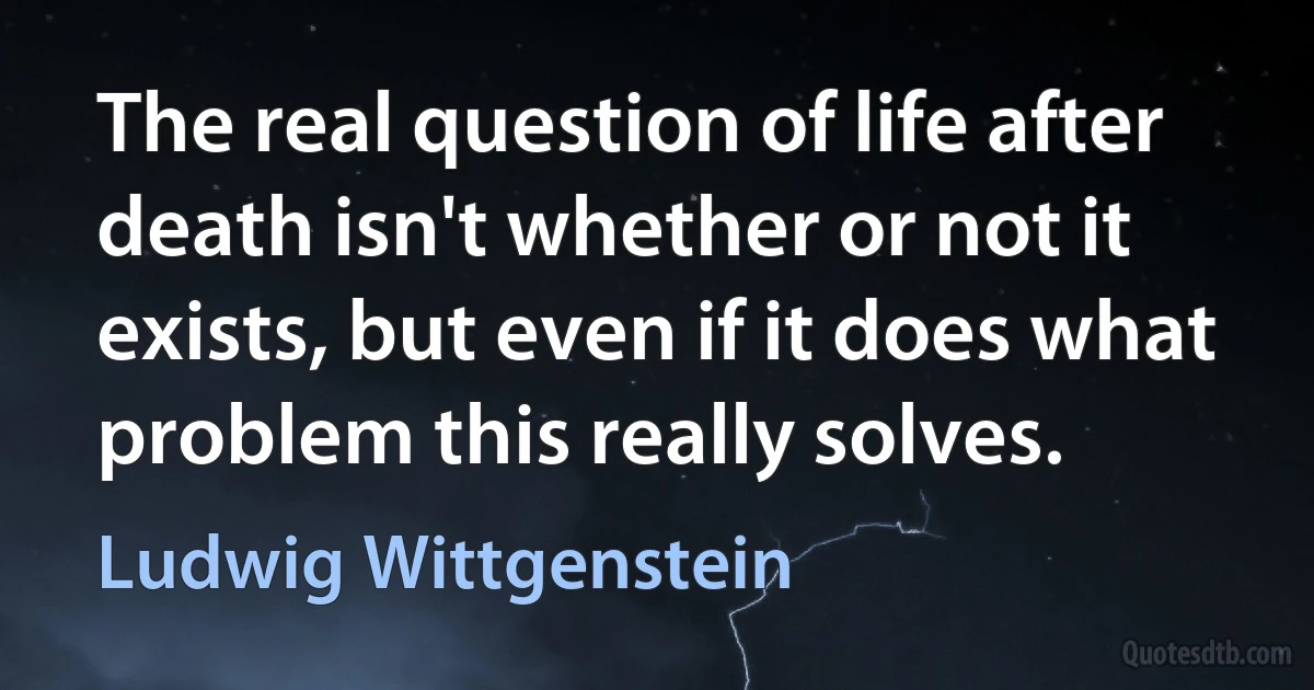 The real question of life after death isn't whether or not it exists, but even if it does what problem this really solves. (Ludwig Wittgenstein)