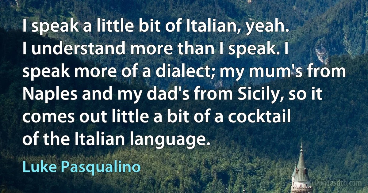 I speak a little bit of Italian, yeah. I understand more than I speak. I speak more of a dialect; my mum's from Naples and my dad's from Sicily, so it comes out little a bit of a cocktail of the Italian language. (Luke Pasqualino)