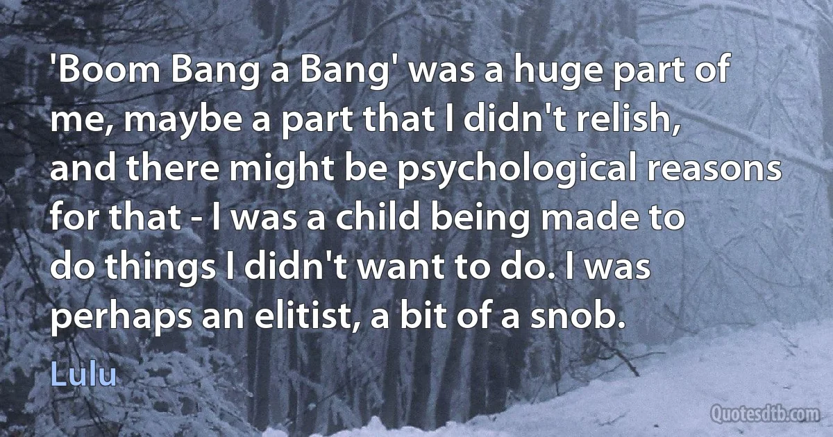 'Boom Bang a Bang' was a huge part of me, maybe a part that I didn't relish, and there might be psychological reasons for that - I was a child being made to do things I didn't want to do. I was perhaps an elitist, a bit of a snob. (Lulu)