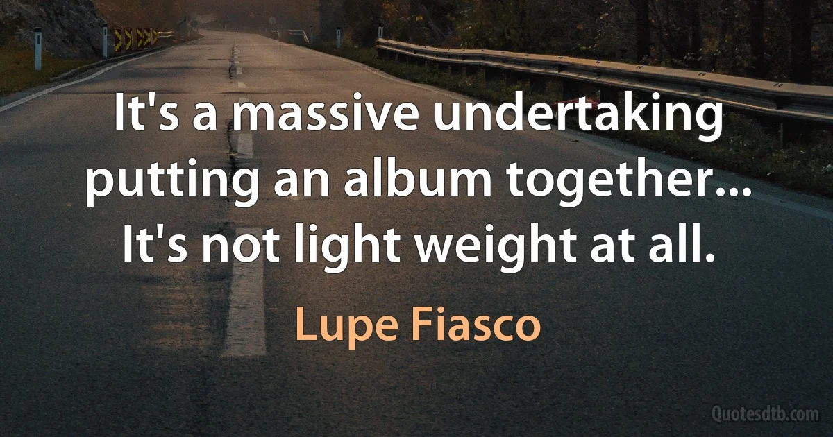 It's a massive undertaking putting an album together... It's not light weight at all. (Lupe Fiasco)